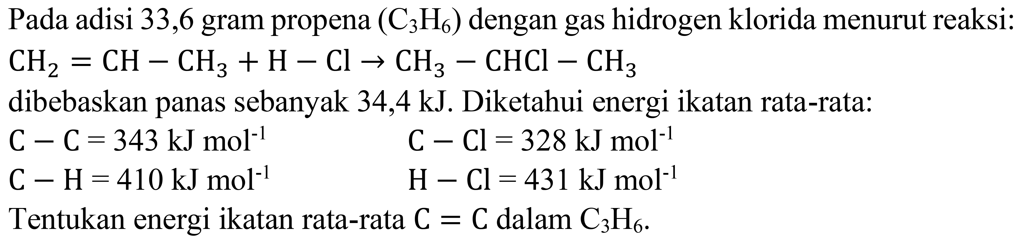 Pada adisi 33,6 gram propena  (C_(3) H_(6))  dengan gas hidrogen klorida menurut reaksi:

CH_(2)=CH-CH_(3)+H-Cl -> CH_(3)-CHCl-CH_(3)

dibebaskan panas sebanyak  34,4 ~kJ . Diketahui energi ikatan rata-rata:


C-C=343 ~kJ mol^(-1)  C-Cl=328 ~kJ mol^(-1) 
C-H=410 ~kJ mol^(-1)  H-Cl=431 ~kJ mol^(-1)

