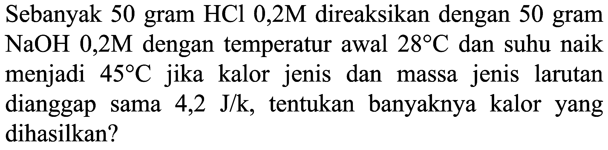 Sebanyak 50 gram  HCl 0,2 M  direaksikan dengan 50 gram  NaOH 0,2 M  dengan temperatur awal  28 C  dan suhu naik menjadi  45 C  jika kalor jenis dan massa jenis larutan dianggap sama  4,2 J / k , tentukan banyaknya kalor yang dihasilkan?