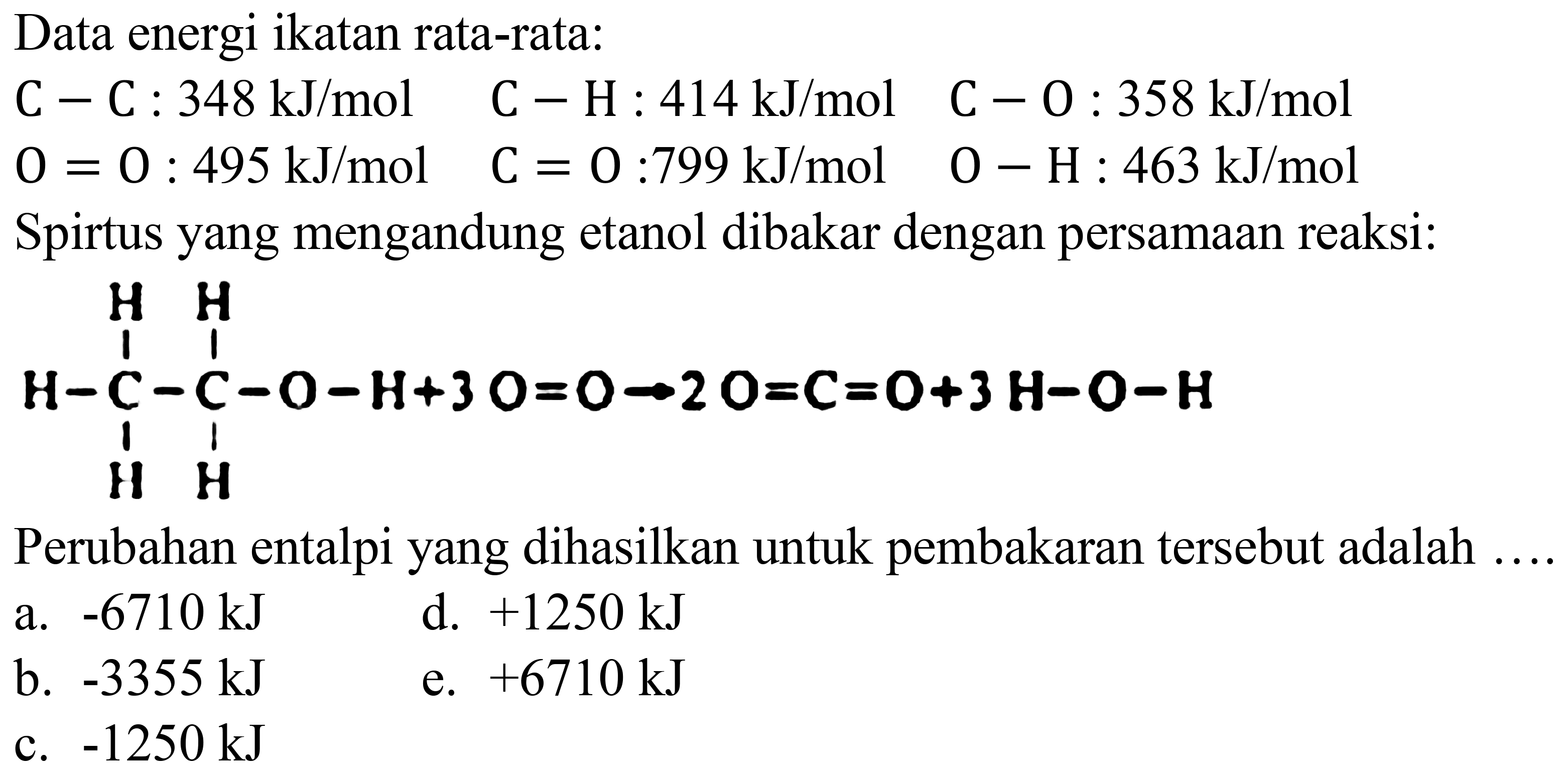 Data energi ikatan rata-rata:
 C-C: 348 ~kJ / mol  C-H: 414 ~kJ / mol  C-0: 358 ~kJ / mol 
 0=0: 495 ~kJ / mol  C=0: 799 ~kJ / mol  O-H: 463 ~kJ / mol 
Spirtus yang mengandung etanol dibakar dengan persamaan reaksi:
CCO
Perubahan entalpi yang dihasilkan untuk pembakaran tersebut adalah ....