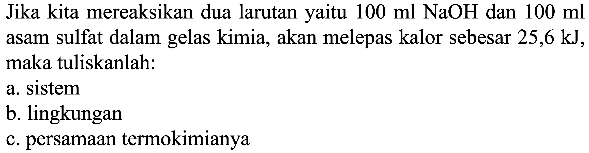 Jika kita mereaksikan dua larutan yaitu  100 ml NaOH  dan  100 ml  asam sulfat dalam gelas kimia, akan melepas kalor sebesar  25,6 ~kJ , maka tuliskanlah:
a. sistem
b. lingkungan
c. persamaan termokimianya