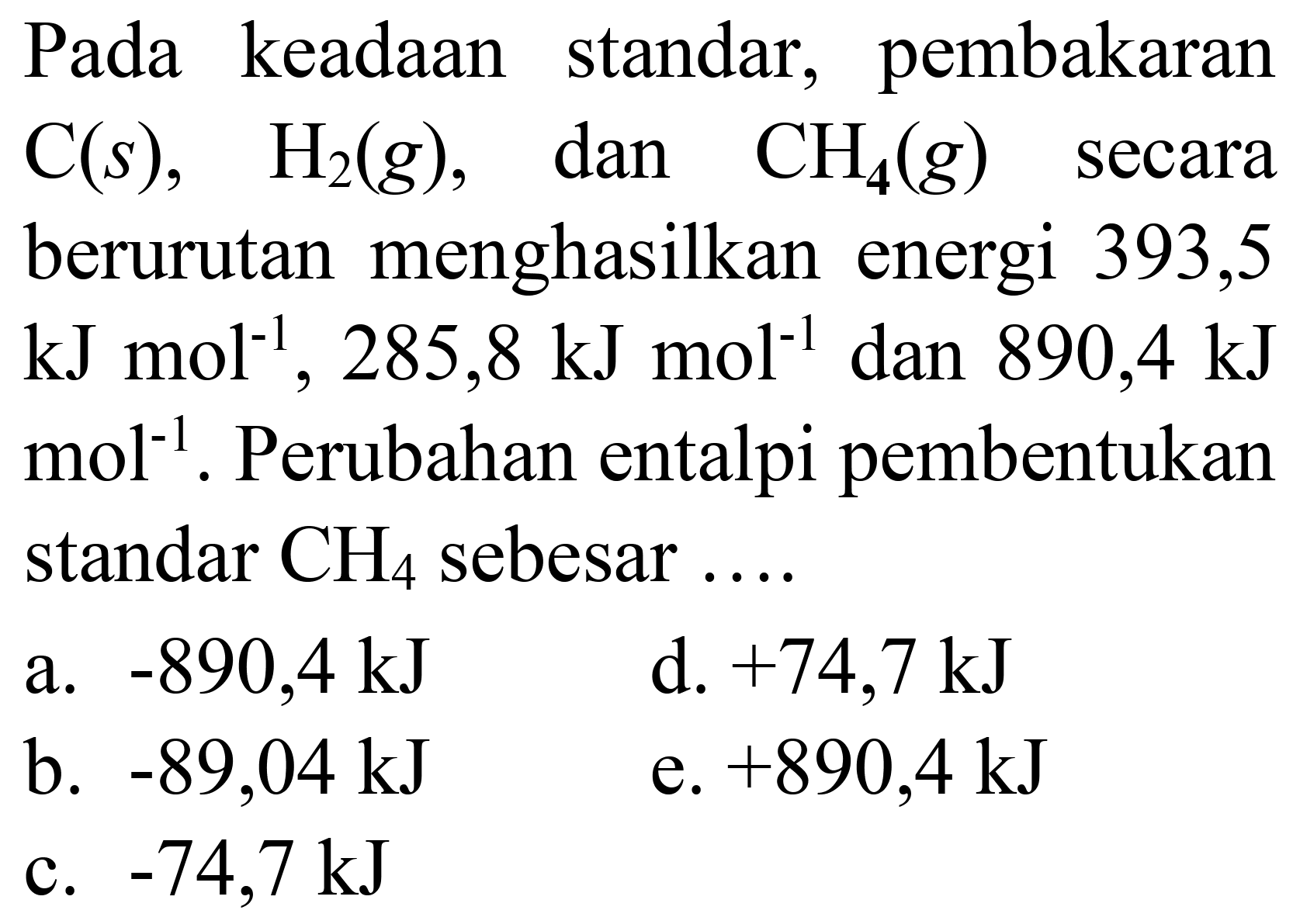 Pada keadaan standar, pembakaran  C(s),  H_(2)(g) , dan  CH_(2)(g)  secara berurutan menghasilkan energi 393,5  kJ mol^(-1), 285,8 ~kJ mol^(-1)  dan  890,4 ~kJ   mol^(-1) . Perubahan entalpi pembentukan standar  CH_(4)  sebesar ....