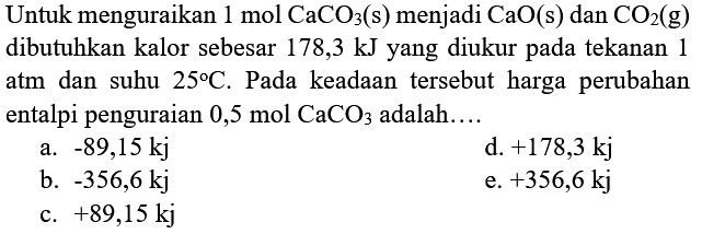 Untuk menguraikan 1 mol CaCO _(3)(s)  menjadi  CaO(s)  dan  CO_(2)(g)  dibutuhkan kalor sebesar 178,3 kJ yang diukur pada tekanan 1 atm dan suhu  25 C . Pada keadaan tersebut harga perubahan entalpi penguraian  0,5 mol CaCO 3  adalah....
a.  -89,15 kj 
d.  +178,3 kj 
b.  -356,6 kj 
e.  +356,6 kj 
c.  +89,15 kj 