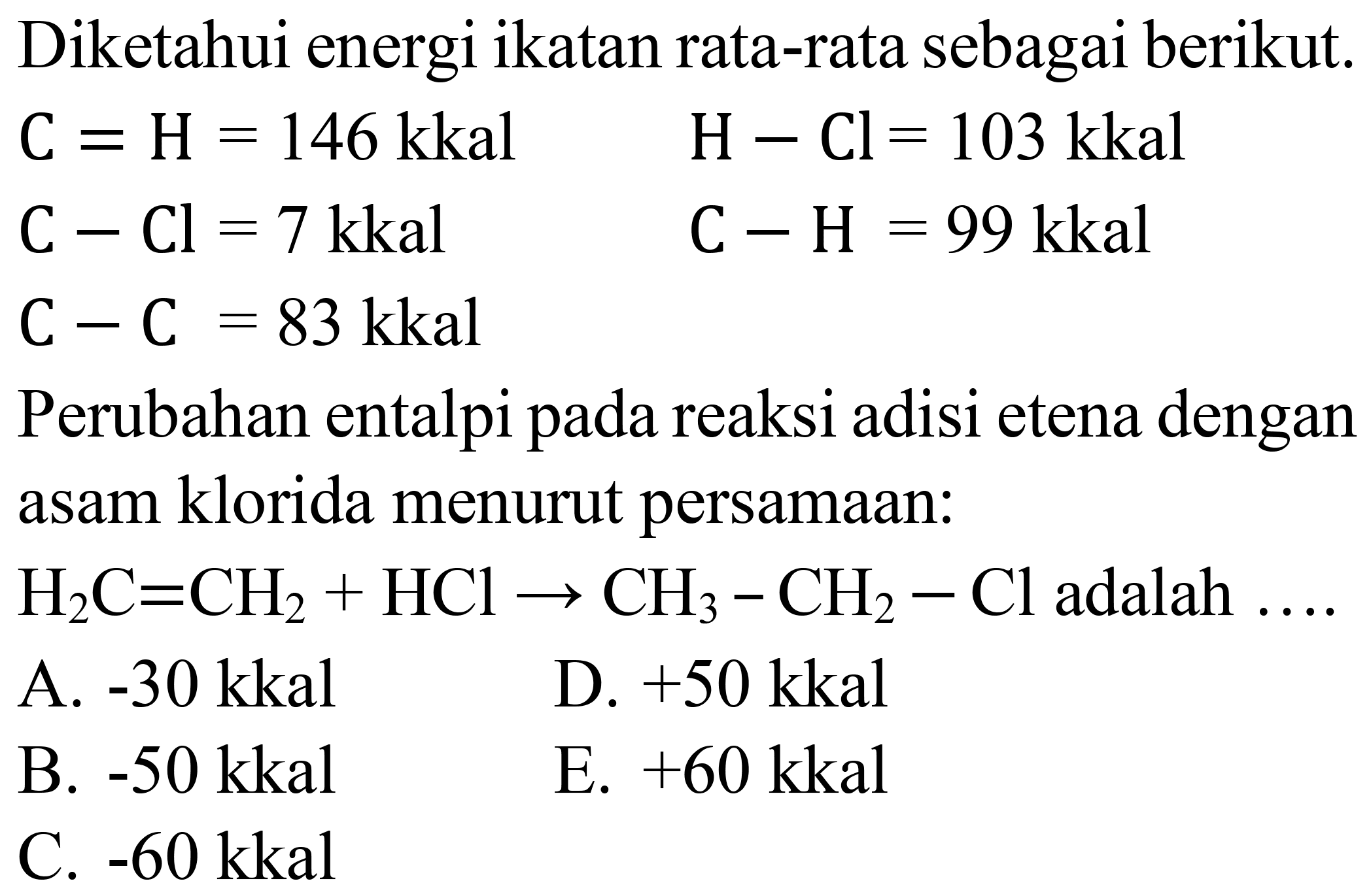 Diketahui energi ikatan rata-rata sebagai berikut.


C=H=146 kkal  H-Cl=103 kkal 
C-Cl=7 kkal  C-H=99 kkal 
C-C=83 kkal 


Perubahan entalpi pada reaksi adisi etena dengan asam klorida menurut persamaan:
 H_(2) C=CH_(2)+HCl -> CH_(3)-CH_(2)-Cl  adalah  ... . 