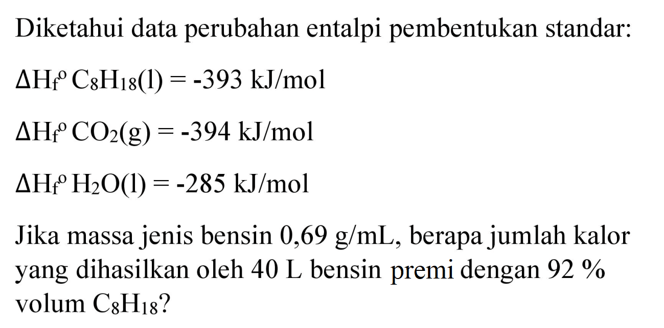 Diketahui data perubahan entalpi pembentukan standar:
 Delta H_(f) C_(8) H_(18)(l)=-393 ~kJ / mol 
 Delta H_(f)/( ) CO_(2)(g)=-394 ~kJ / mol 
 Delta H_(f)/( ) H_(2) O(l)=-285 ~kJ / mol 
Jika massa jenis bensin  0,69 g / mL , berapa jumlah kalor yang dihasilkan oleh  40 ~L  bensin premi dengan  92 %  volum  C_(8) H_(18)  ?