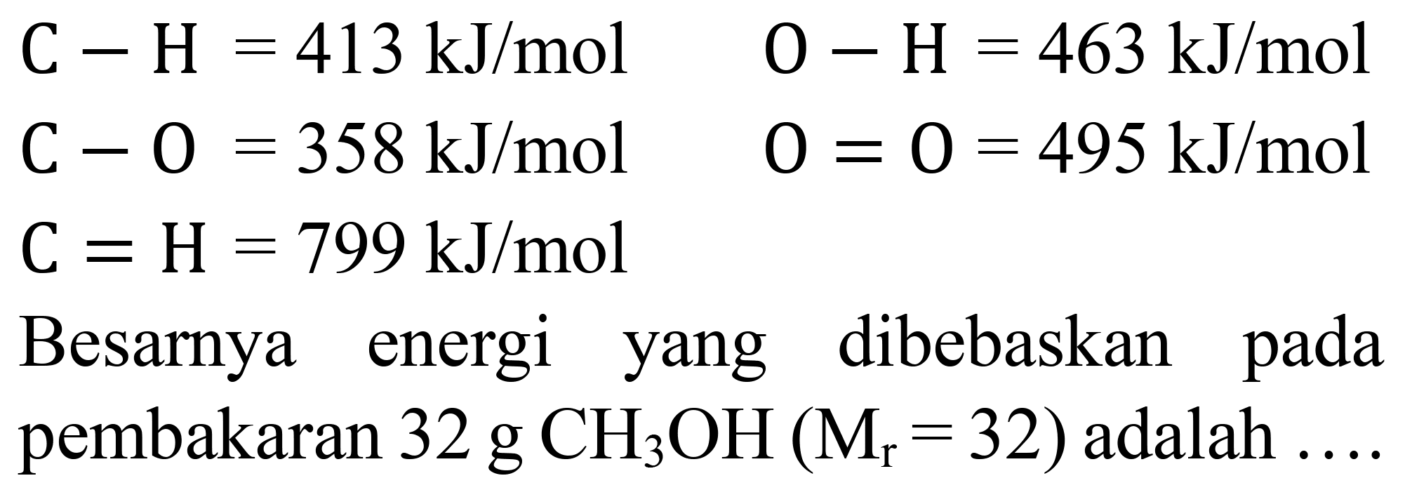 

C-H=413 ~kJ / mol  O-H=463 ~kJ / mol 
C-O=358 ~kJ / mol  O=O=495 ~kJ / mol 
C=H=799 ~kJ / mol 


Besarnya energi yang dibebaskan pada pembakaran  32 g CH_(3) OH(M_(r)=32)  adalah ....