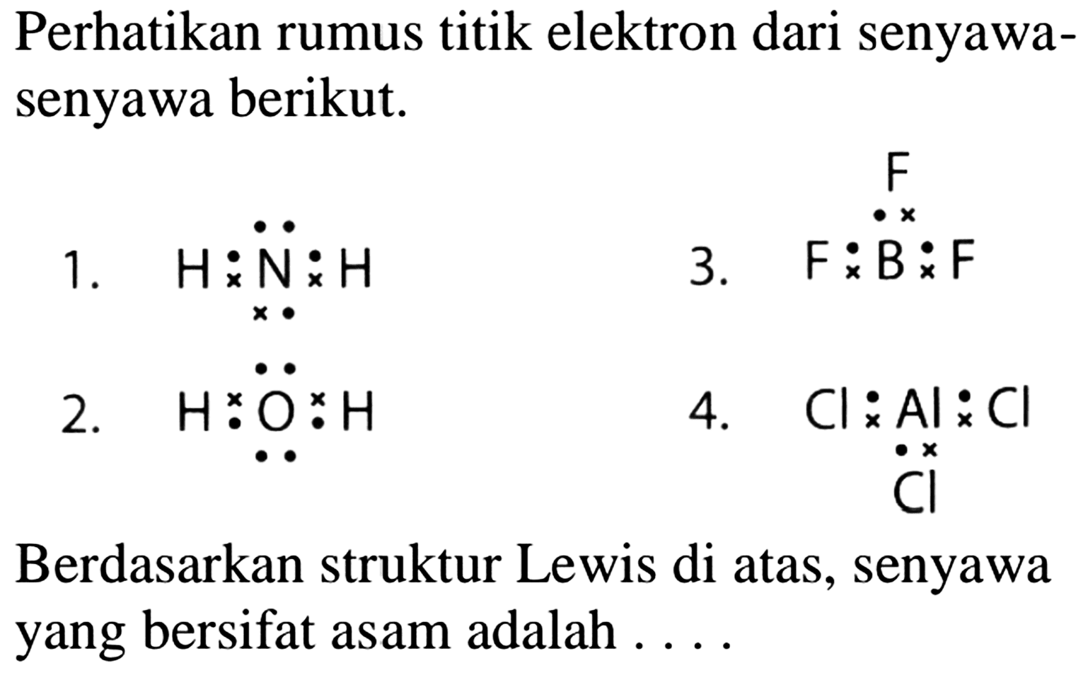 Perhatikan rumus titik elektron dari senyawasenyawa berikut.
1.  H x N  x H 
3.  Fx B x F x F
2.  Hx O x H 
4.  Cl x Al x Cl x Cl 
Berdasarkan struktur Lewis di atas, senyawa yang bersifat asam adalah ....