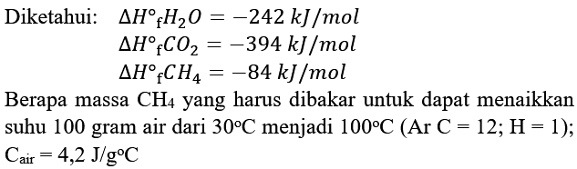 Diketahui:   segitiga H_(f) H_(2) O=-242 kJ / mol 

segitiga H_(f) CO_(2)=-394 kJ / mol


segitiga H{ )_(f) CH_(4)=-84 kJ / mol

Berapa massa  CH_(4)  yang harus dibakar untuk dapat menaikkan suhu 100 gram air dari  30 C  menjadi  100 C(Ar C=12 ; H=1) ;  C_(air)=4,2 J / g C 