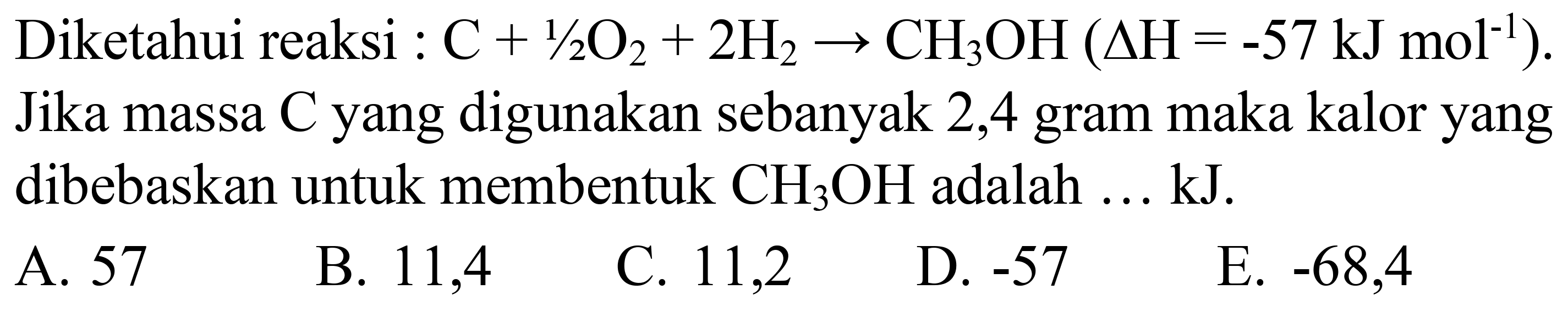 Diketahui reaksi :  C+1 / 2 O_(2)+2 H_(2) -> CH_(3) OH(Delta H=-57 ~kJ mol^(-1)) . Jika massa C yang digunakan sebanyak 2,4 gram maka kalor yang dibebaskan untuk membentuk  CH_(3) OH  adalah ... kJ.