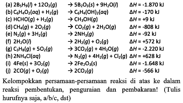 (a)  2 ~B_(5) H_(9)(l)+12 O_(2)(g)  -> 5 ~B_(2) O_(3)(s)+9 H_(2) O(l)  segitiga H=-1.870 kJ 
(b)  C_(6) H_(4) O_(2)(a q)+H_(2)(g)  -> C_(6) H_(4)(OH)_(2)(a q)  segitiga H=-170 kJ 
(c)  HCHO(g)+H_(2)(g)  -> CH_(3) OH(g)  segitiga H=+9 kJ 
(d)  CH_(4)(g)+2 O_(2)(g)  -> CO_(2)(g)+2 H_(2) O(g)  segitiga H=-808 kJ 
(e)  N_(2)(g)+3 H_(2)(g)  -> 2 NH_(3)(g)  segitiga H=-92 kJ 
  { (f) ) 2 H_(2) O(l)  -> 2 H_(2)(g)+O_(2)(g)  segitiga H=+572 kJ   { (g) ) C_(3) H_(8)(g)+5 O_(2)(g)  -> 3 CO_(2)(g)+4 H_(2) O(g)  segitiga H=-2.220 kJ 
  { (g) ) C_(3) H_(8)(g)+5 O_(2)(g)  -> 3 CO_(2)(g)+4 H_(2) O(g)  segitiga H=-2.220 kJ   { (h) ) 2 NH_(4) Cl(a q)  -> N_(2)(g)+4 H_(2)(g)+Cl_(2)(g) segitiga H=+628 kJ 
(i)  4 Fe(s)+3 O_(2)(g)  -> 2 Fe_(2) O_(3)(s)  segitiga H=-1.648 kJ 
(j)  2 CO(g)+O_(2)(g)  -> 2 CO_(2)(g)  segitiga H=-566 kJ 
Kelompokkan persamaan-persamaan reaksi di atas ke dalam reaksi pembentukan, penguraian dan pembakaran! (Tulis hurufnya saja, a/b/c, dst)