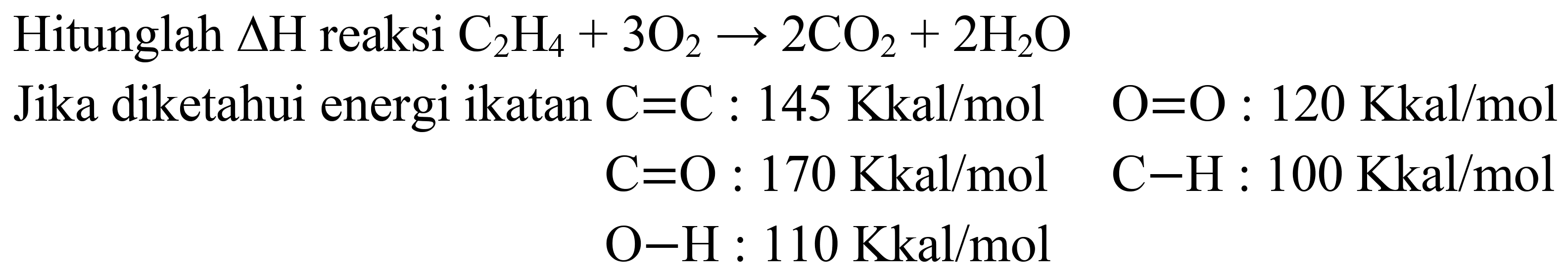 Hitunglah  Delta H  reaksi  C_(2) H_(4)+3 O_(2) -> 2 CO_(2)+2 H_(2) O 
Jika diketahui energi ikatan  C=C: 145 Kkal / mol  O=O: 120 Kkal / mol   C=O: 170 Kkal / mol  C-H: 100 Kkal / mol   O-H: 110 Kkal / mol 