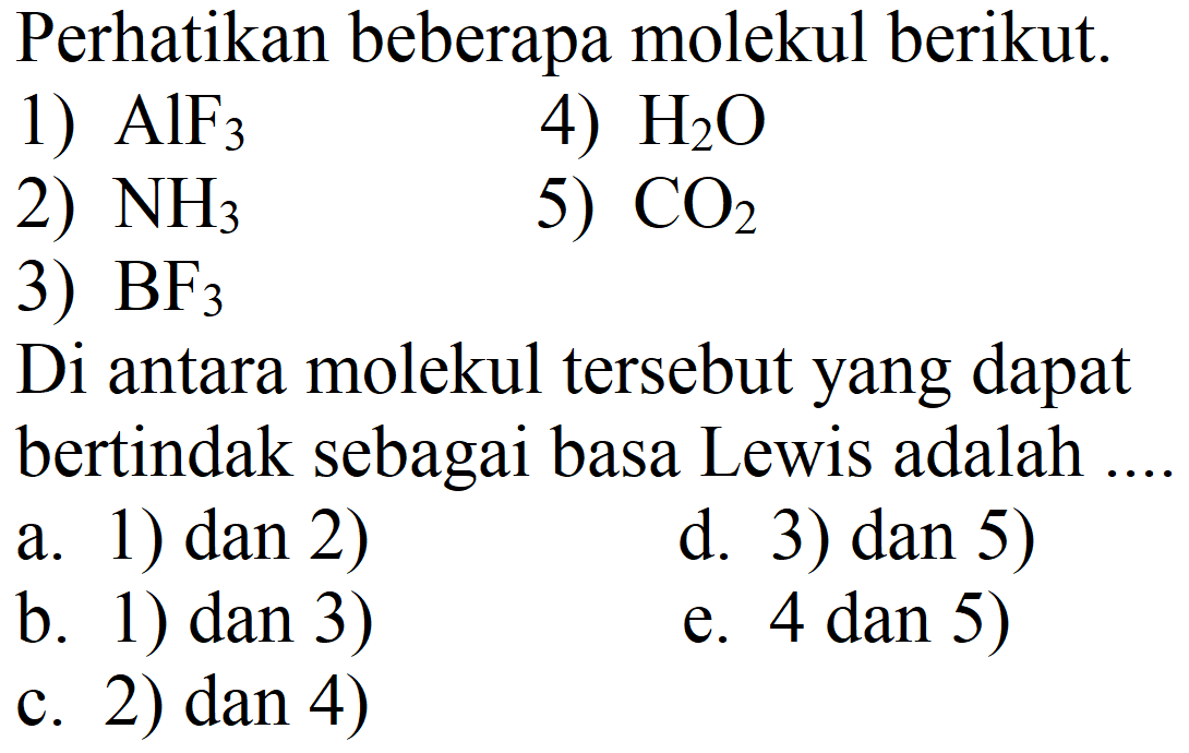 Perhatikan beberapa molekul berikut.
1)  AlF_(3) 
4)  H_(2) O 
2)  NH_(3) 
5)  CO_(2) 
3)  BF_(3) 
Di antara molekul tersebut yang dapat bertindak sebagai basa Lewis adalah
a. 1) dan 2)
d. 3) dan 5)
b. 1) dan 3)
e. 4 dan 5 ) 
c. 2)  dan 4) 