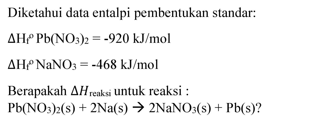 Diketahui data entalpi pembentukan standar:
 Delta H_(f)/( )^(P) Pb(NO_(3))_(2)=-920 ~kJ / mol 
 Delta H_(f)/( )^(O) NaNO_(3)=-468 ~kJ / mol 
Berapakah  Delta H_( {reaksi ))  untuk reaksi :
 Pb(NO_(3))_(2)(s)+2 Na(s) -> 2 NaNO_(3)(s)+Pb(s)  ?