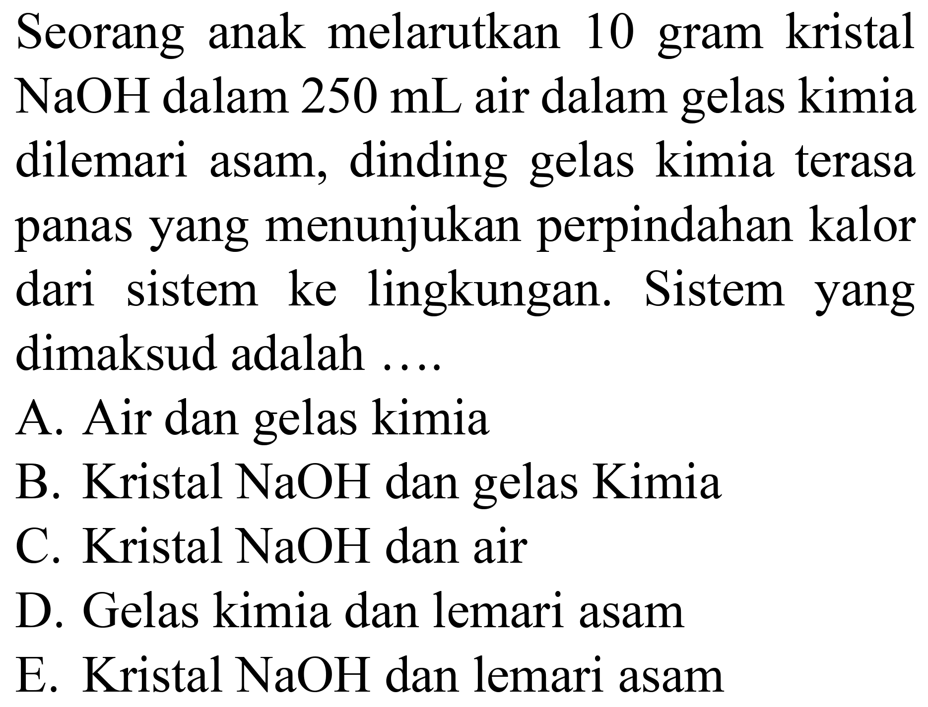 Seorang anak melarutkan 10 gram kristal  NaOH  dalam  250 mL  air dalam gelas kimia dilemari asam, dinding gelas kimia terasa panas yang menunjukan perpindahan kalor dari sistem ke lingkungan. Sistem yang dimaksud adalah ....