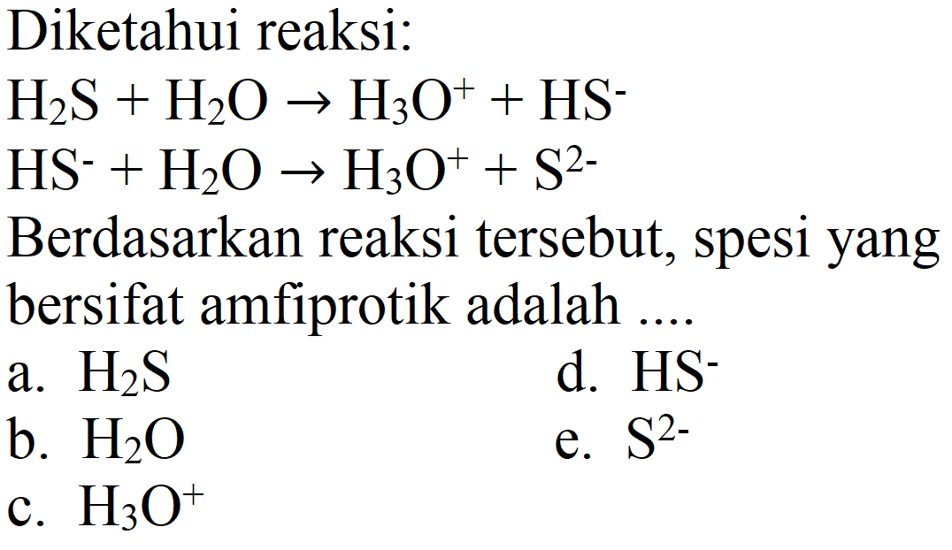 Diketahui reaksi:


H_(2) ~S+H_(2) O -> H_(3) O^(+)+HS^(-) 
HS^(-)+H_(2) O -> H_(3) O^(+)+S^(2-)


Berdasarkan reaksi tersebut, spesi yang bersifat amfiprotik adalah ....
a.  H_(2) ~S 
d.  HS^(-) 
b.  H_(2) O 
e.  S^(2-) 
c.  H_(3) O^(+) 