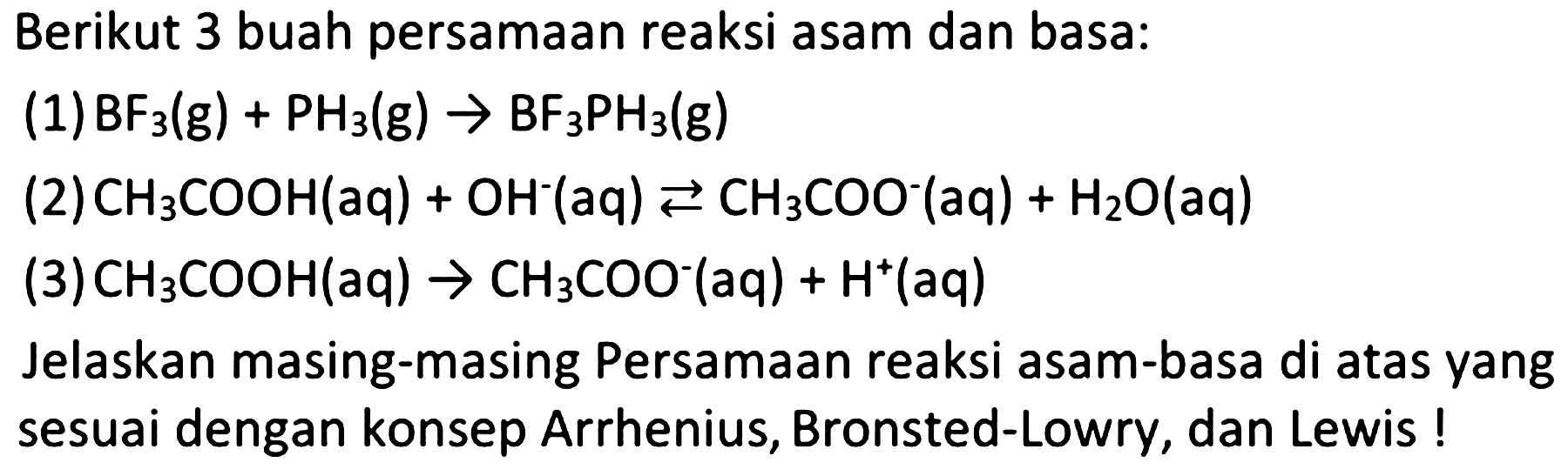 Berikut 3 buah persamaan reaksi asam dan basa:
(1)  BF2(g)+PH2(g) -> BF2 PH2(g) 
2  CH2 COOH(aq)+OH^(-)(aq) left->s CH2 COO^(-)(aq)+H2 O(aq) 
2  CH2 COOH(aq) -> CH2 COO^(-)(aq)+H^(+)(aq) 
Jelaskan masing-masing Persamaan reaksi asam-basa di atas yang sesuai dengan konsep Arrhenius, Bronsted-Lowry, dan Lewis!