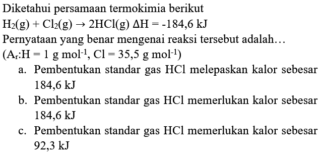 Diketahui persamaan termokimia berikut  H_(2)(g)+Cl_(2)(g) -> 2 HCl(g) segitiga H=-184,6 kJ 
Pernyataan yang benar mengenai reaksi tersebut adalah...
 (A_(r): H=1 g mol^(-1), Cl=35,5 g mol^(-1)) 
a. Pembentukan standar gas  HCl  melepaskan kalor sebesar  184,6 kJ 
b. Pembentukan standar gas  HCl  memerlukan kalor sebesar  184,6 kJ 
c. Pembentukan standar gas  HCl  memerlukan kalor sebesar  92,3 kJ 