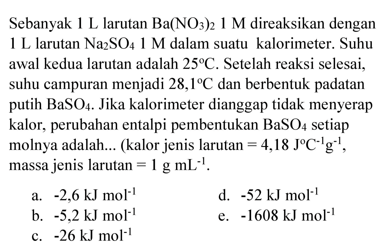 Sebanyak  1 ~L  larutan  Ba(NO_(3))_(2) 1 M  direaksikan dengan  1 ~L  larutan  Na_(2) SO_(4) 1 M  dalam suatu kalorimeter. Suhu awal kedua larutan adalah  25 C . Setelah reaksi selesai, suhu campuran menjadi  28,1 C  dan berbentuk padatan putih  BaSO_(4) . Jika kalorimeter dianggap tidak menyerap kalor, perubahan entalpi pembentukan  BaSO_(4)  setiap molnya adalah... (kalor jenis larutan  =4,18 J C^(-1) g^(-1) , massa jenis larutan  =1 g mL^(-1) .