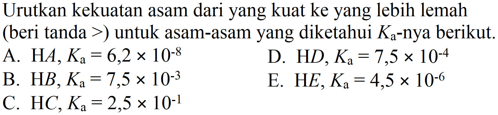 Urutkan kekuatan asam dari yang kuat ke yang lebih lemah (beri tanda  >  ) untuk asam-asam yang diketahui  K_(a) -nya berikut.
A.  H A, K_(a)=6,2 x 10^(-8) 
D.  HD, K_(a)=7,5 x 10^(-4) 
B.  H B, K_(a)=7,5 x 10^(-3) 
E.  H E, K_(a)=4,5 x 10^(-6) 
C.  HC, K_(a)=2,5 x 10^(-1) 