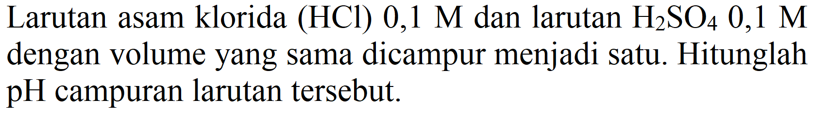 Larutan asam klorida (HCl) 0,1  M  dan larutan  H2 SO4 0,1 M  dengan volume yang sama dicampur menjadi satu. Hitunglah pH campuran larutan tersebut.