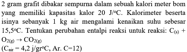 2 gram grafit dibakar sempurna dalam sebuah kalori meter bom yang memiliki kapasitas kalor  20 J /{ ) C . Kalorimeter beserta isinya sebanyak  1 kg  air mengalami kenaikan suhu sebesar  15,5 C . Tentukan perubahan entalpi reaksi untuk reaksi:  C_((s))+   O_(2(g)) -> CO_(2(g)) 

(C_( {air ))=4,2 j /  { gr ) C,  { Ar. ) C=12)
