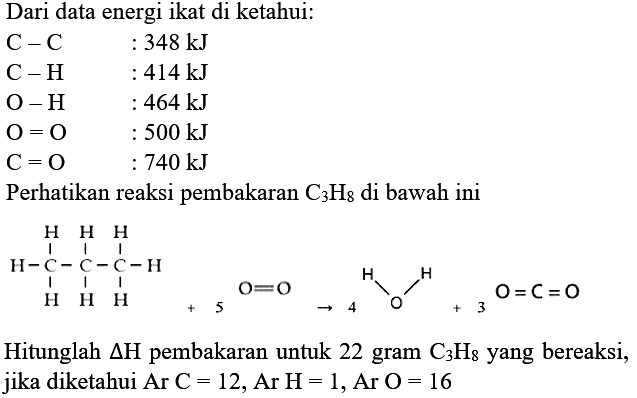 Dari data energi ikat di ketahui:


C-C  : 348 kJ 
C-H  : 414 kJ 
O-H  : 464 kJ 
O=O  : 500 kJ 
C=O  : 740 kJ


Perhatikan reaksi pembakaran  C_(3) H_(8)  di bawah ini
CCCC
Hitunglah  segitiga H  pembakaran untuk 22 gram  C_(3) H_(8)  yang bereaksi, jika diketahui Ar  C=12 , Ar  H=1 , Ar  O=16 