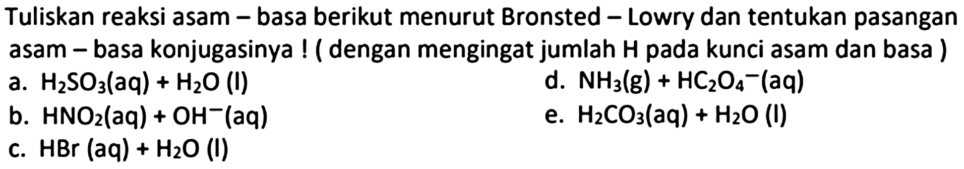 Tuliskan reaksi asam - basa berikut menurut Bronsted - Lowry dan tentukan pasangan asam - basa konjugasinya ! (dengan mengingat jumlah  H  pada kunci asam dan basa )
a.  H_(2) SO_(3)(aq)+H_(2) O  (l)
d.  NH_(3)(~g)+HC_(2) O_(4)-(aq) 
b.  HNO_(2)(aq)+OH^(-)(aq) 
e.  H_(2) CO_(3)(aq)+H_(2) O  (l)
c.  HBr(aq)+H_(2) O  (l)