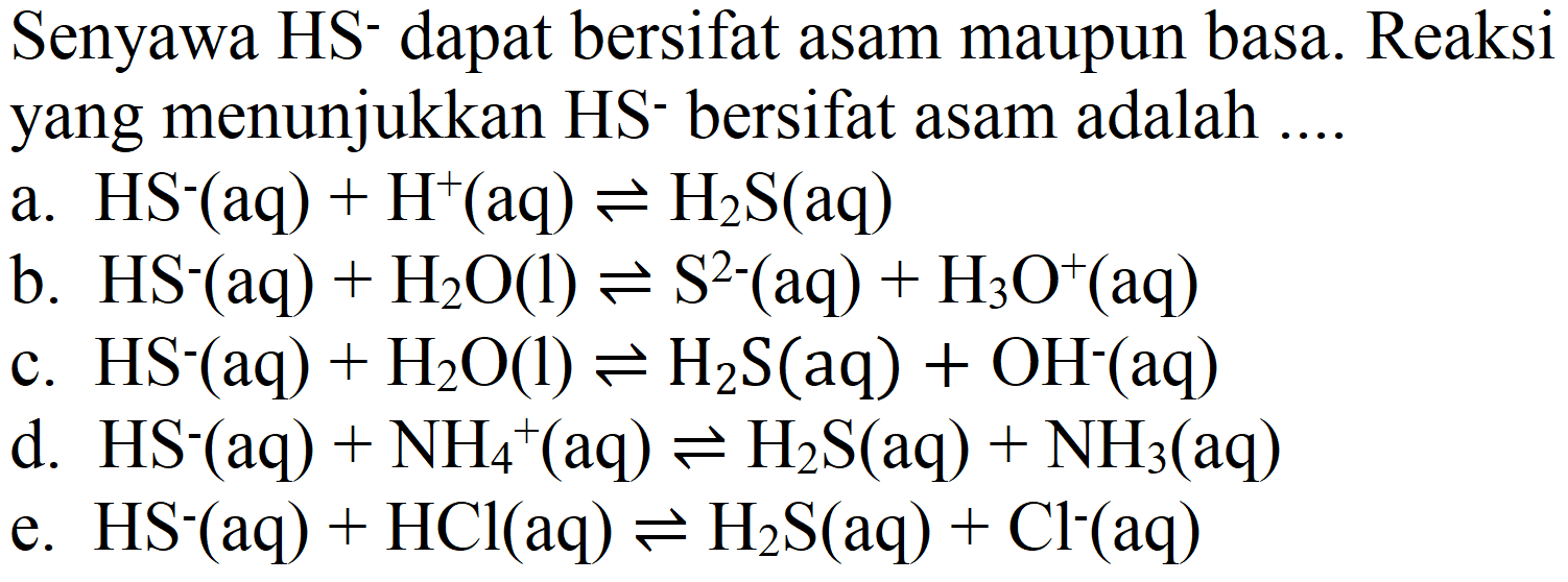 Senyawa HS- dapat bersifat asam maupun basa. Reaksi yang menunjukkan HS- bersifat asam adalah ....
a.  HS^(-)(aq)+H^(+)(aq) <==> H2 S(aq) 
b.  HS^(-)(aq)+H2 O(l) <==> S^(2-)(aq)+H2 O^(+)(aq) 
c.  HS^(-)(aq)+H2 O(l) <==> H2 S(aq)+OH^(-)(aq) 
d.  HS^(-)(aq)+NH2^(+)(aq) <==> H2 S(aq)+NH2(aq) 
e.  HS^(-)(aq)+HCl(aq) <==> H2 S(aq)+Cl^(-)(aq) 