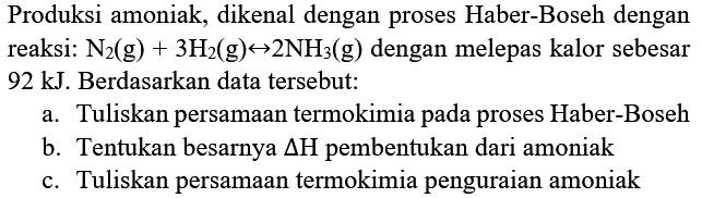 Produksi amoniak, dikenal dengan proses Haber-Boseh dengan reaksi:  N_(2)(g)+3 H_(2)(g) right-> 2 NH_(3)(g)  dengan melepas kalor sebesar  92 kJ . Berdasarkan data tersebut:
a. Tuliskan persamaan termokimia pada proses Haber-Boseh
b. Tentukan besarnya  segitiga H  pembentukan dari amoniak
c. Tuliskan persamaan termokimia penguraian amoniak