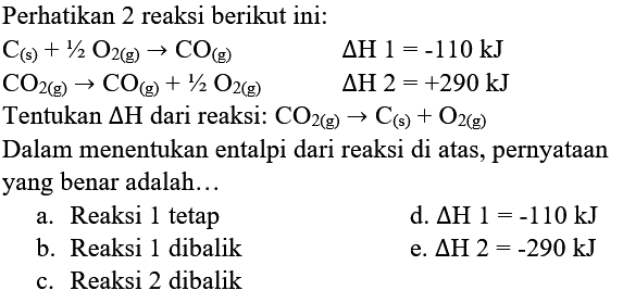 Perhatikan 2 reaksi berikut ini:


C_((s))+1 / 2 O_(2(g)) -> CO_((g))  segitiga H 1=-110 kJ 
CO_(2(g)) -> CO_((g))+1 / 2 O_(2(g))  segitiga H 2=+290 kJ


Dalam menentukan entalpi dari reaksi di atas, pernyataan yang benar adalah...
a. Reaksi 1 tetap
d.  segitiga H 1=-110 kJ 
b. Reaksi 1 dibalik
e.  segitiga H 2=-290 kJ 
c. Reaksi 2 dibalik