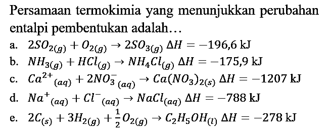 Persamaan termokimia yang menunjukkan perubahan entalpi pembentukan adalah...
a.  2 SO2 (g) + O2 (g) -> 2 SO3 (g) delta H = -196,6 kJ 
b.  NH3 (g) + HCl (g) -> NH4Cl (g) delta H = -175,9 kJ 
c.  Ca^(2+) (aq) + 2 NO3^- (aq) -> Ca(NO3)2 (s) delta H = -1207 kJ 
d.  Na^+ (aq) + Cl^- (aq) -> NaCl (aq) delta H = -788 kJ 
e.  2 C (s) + 3 H2 (g) + 1/2 O2 (g) -> C2H5OH (l) delta H = -278 kJ 