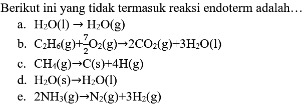 Berikut ini yang tidak termasuk reaksi endoterm adalah...
a.  H_(2) O(l) -> H_(2) O(g) 
b.  C_(2) H_(6)(g)+(7)/(2) O_(2)(g) -> 2 CO_(2)(g)+3 H_(2) O(l) 
c.  CH_(4)(g) -> C(s)+4 H(g) 
d.  H_(2) O(s) -> H_(2) O(l) 
e.  2 NH_(3)(g) -> N_(2)(g)+3 H_(2)(g) 