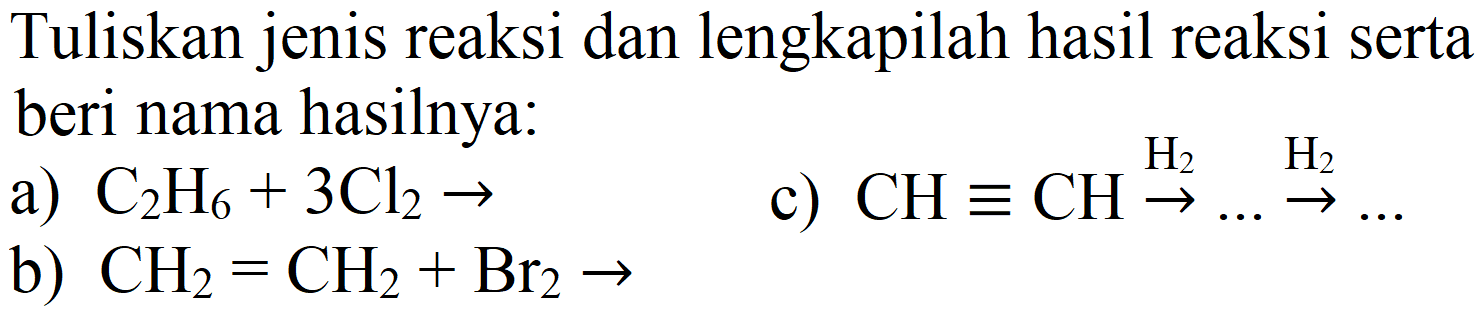 Tuliskan jenis reaksi dan lengkapilah hasil reaksi serta beri nama hasilnya:
a)  C_(2) H_(6)+3 Cl_(2) -> 
c)  CH ekuivalen CH stackrel{H_(2))/(->) ... stackrel{H_(2))/(->) ... 
b)  CH_(2)=CH_(2)+Br_(2) -> 