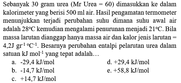 Sebanyak 30 gram urea  (Mr  Urea  =60)  dimasukkan ke dalam kalorimeter yang berisi  500 ml  air. Hasil pengamatan termometer menunjukkan terjadi perubahan suhu dimana suhu awal air adalah  28 C  kemudian mengalami penurunan menjadi  21 C . Bila massa larutan dianggap hanya massa air dan kalor jenis larutan =  4,2 J mathrm{gg^(-1 ))/( ) C^(-1) . Besarnya perubahan entalpi pelarutan urea dalam satuan  kJ mol^(-1)  yang tepat adalah...
a.  -29,4 kJ / mol 
d.  +29,4 kJ / mol 
b.  -14,7 kJ / mol 
e.  +58,8 kJ / mol 
c.  +14,7 kJ / mol 