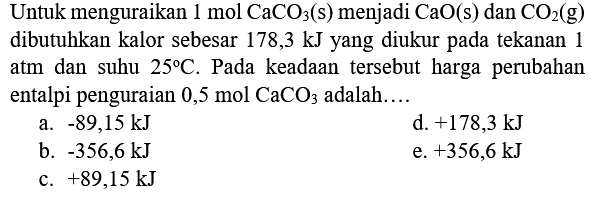 Untuk menguraikan  1 mol CaCO_(3)(s)  menjadi  CaO(s)  dan  CO_(2)(g)  dibutuhkan kalor sebesar 178,3 kJ yang diukur pada tekanan 1 atm dan suhu  25 C . Pada keadaan tersebut harga perubahan entalpi penguraian  0,5 mol CaCO 3  adalah....
a.  -89,15 kJ 
d.  +178,3 kJ 
b.  -356,6 kJ 
e.  +356,6 kJ 
c.  +89,15 kJ 