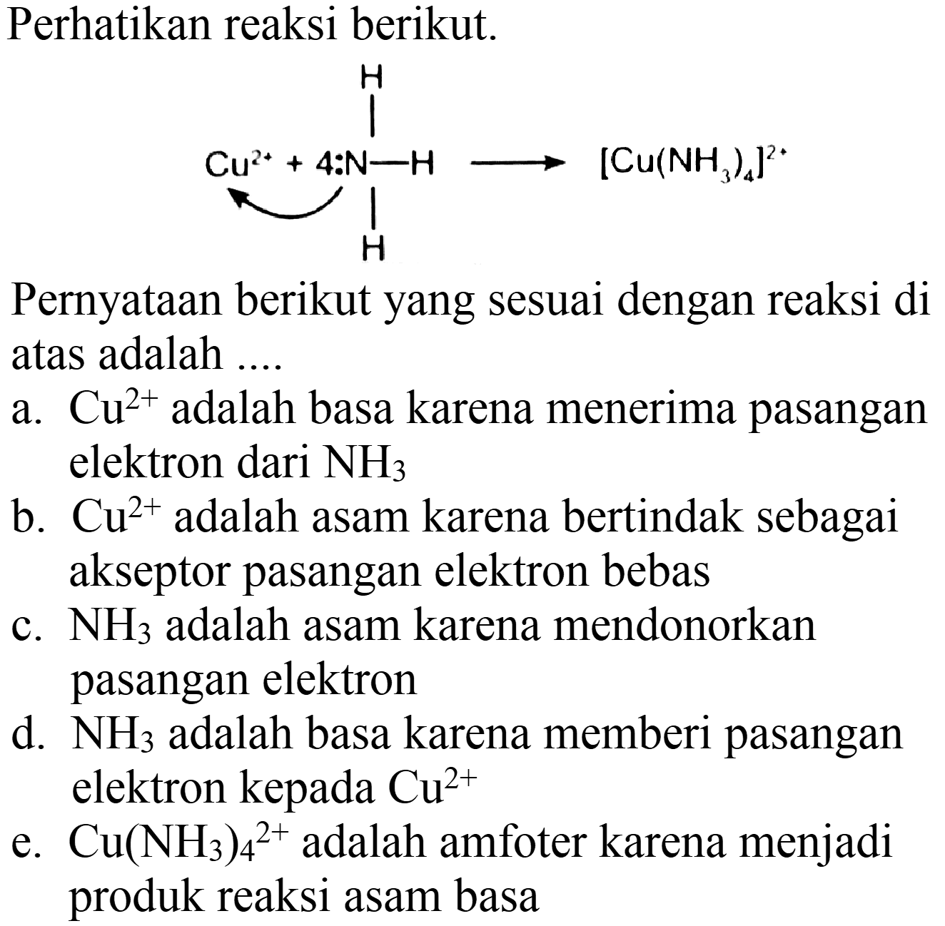 Perhatikan reaksi berikut.
Pernyataan berikut yang sesuai dengan reaksi di atas adalah ....
a.  Cu^(2+)  adalah basa karena menerima pasangan elektron dari  NH_(3) 
b.  Cu^(2+)  adalah asam karena bertindak sebagai akseptor pasangan elektron bebas
c.  NH_(3)  adalah asam karena mendonorkan pasangan elektron
d.  NH_(3)  adalah basa karena memberi pasangan elektron kepada  Cu^(2+) 
e.  Cu(NH_(3))_(4)/( )^(2+)  adalah amfoter karena menjadi produk reaksi asam basa