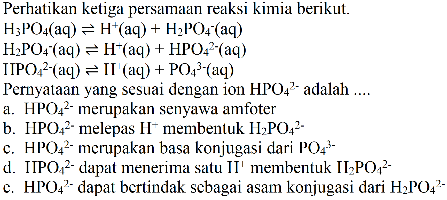 Perhatikan ketiga persamaan reaksi kimia berikut.
 H_(3) PO_(4)(aq) leftharpoons H^(+)(aq)+H_(2) PO_(4)^(-)(aq) 
 H_(2) PO_(4)^(-)(aq) leftharpoons H^(+)(aq)+HPO_(4)/( )^(2-)(aq) 
 HPO_(4)^(2-)(aq) leftharpoons H^(+)(aq)+PO_(4)/( )^(3-)(aq) 
Pernyataan yang sesuai dengan ion  HPO_(4)/( )^(2-)  adalah ...
a.  HPO_(4)/( )^(2-)  merupakan senyawa amfoter
b.  HPO_(4)^(2-)  melepas  H^(+) membentuk  H_(2) PO_(4)^(2-) 
c.  HPO_(4)/( )^(2-)  merupakan basa konjugasi dari  PO_(4)/( )^(3-) 
d.  HPO_(4)/( )^(2-)  dapat menerima satu  H^(+) membentuk  H_(2) PO_(4)/( )^(2-) 
e.  HPO_(4)^(2-)  dapat bertindak sebagai asam konjugasi dari  H_(2) PO_(4)^(2-) 