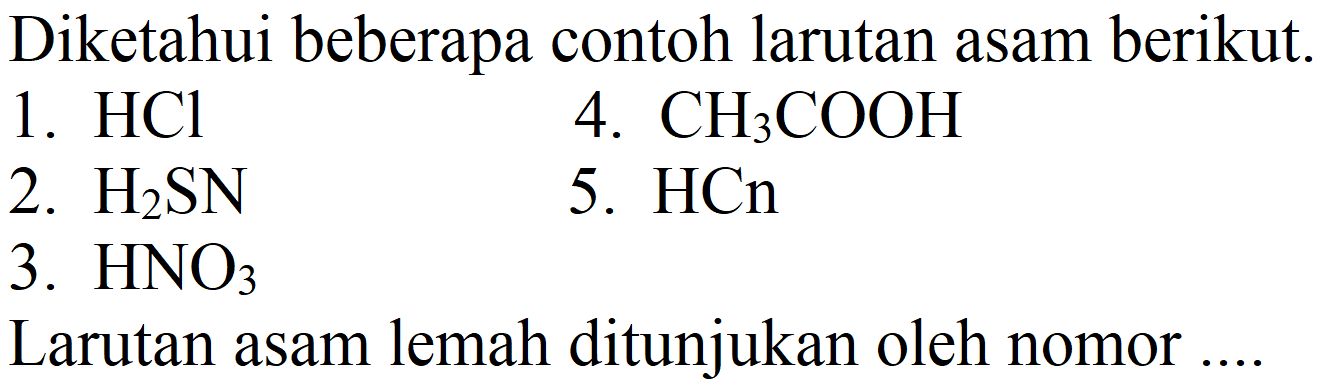 Diketahui beberapa contoh larutan asam berikut.
1.  HCl 
4.  CH3 COOH 
2.  H2 SN 
5.  HCn 
3.  HNO3 
Larutan asam lemah ditunjukan oleh nomor ....