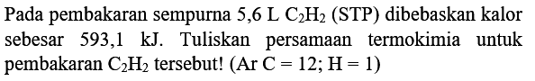 Pada pembakaran sempurna  5,6 ~L C_(2) H_(2)  (STP) dibebaskan kalor sebesar  593,1 kJ . Tuliskan persamaan termokimia untuk pembakaran  C_(2) H_(2)  tersebut!  (Ar C=12 ; H=1)