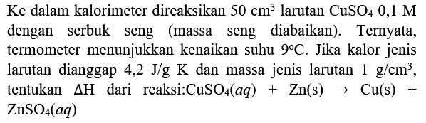 Ke dalam kalorimeter direaksikan  50 cm^(3)  larutan  CuSO_(4) 0,1 M  dengan serbuk seng (massa seng diabaikan). Ternyata, termometer menunjukkan kenaikan suhu  9 C . Jika kalor jenis larutan dianggap 4,2 J/g  K  dan massa jenis larutan  1 g / cm^(3) , tentukan  Delta H  dari reaksi:CuSO  { )_(4)(a q)+Zn(s) -> Cu(s)+   ZnSO_(4)(a q)