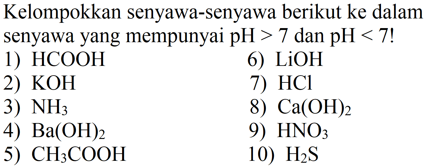 Kelompokkan senyawa-senyawa berikut ke dalam senyawa yang mempunyai  pH>7  dan  pH<7  !
1)  HCOOH 
6)  LiOH 
2)  KOH 
7)  HCl 
3)  NH_(3) 
8)  Ca(OH)_(2) 
4)  Ba(OH)_(2) 
9)  HNO_(3) 
5)  CH_(3) COOH 
10)  H_(2) ~S 