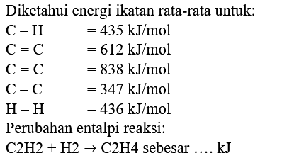 Diketahui energi ikatan rata-rata untuk:
 C-H  =435 kJ / mol  C=C  =612 kJ / mol  C=C  =838 kJ / mol  C-C  =347 kJ / mol  H-H  =436 kJ / mol 
Perubahan entalpi reaksi:
 C 2 H 2+H 2 -> C 2 H 4  sebesar .... kJ