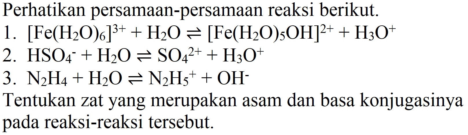 Perhatikan persamaan-persamaan reaksi berikut.
1.  [Fe(H_(2) O)_(6)]^(3+)+H_(2) O leftharpoons[Fe(H_(2) O)_(5) OH]^(2+)+H_(3) O^(+) 
2.  HSO_(4)/( )^(-)+H_(2) O leftharpoons SO_(4)^(2+)+H_(3) O^(+) 
3.  N_(2) H_(4)+H_(2) O leftharpoons N_(2) H_(5)^(+)+OH^(-) 
Tentukan zat yang merupakan asam dan basa konjugasinya pada reaksi-reaksi tersebut.