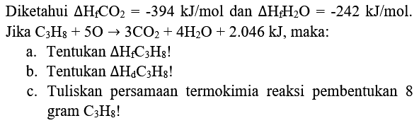 Diketahui  Delta H_(f) CO_(2)=-394 kJ / mol  dan  Delta H_(f) H_(2) O=-242 kJ / mol .  Jika  C_(3) H_(8)+5 O -> 3 CO_(2)+4 H_(2) O+2.046 kJ , maka:
a. Tentukan  Delta H_(f) C_(3) H_(8)  !
b. Tentukan  Delta H_(d) C_(3) H_(8)  !
c. Tuliskan persamaan termokimia reaksi pembentukan 8 gram  C_(3) H_(8)  !