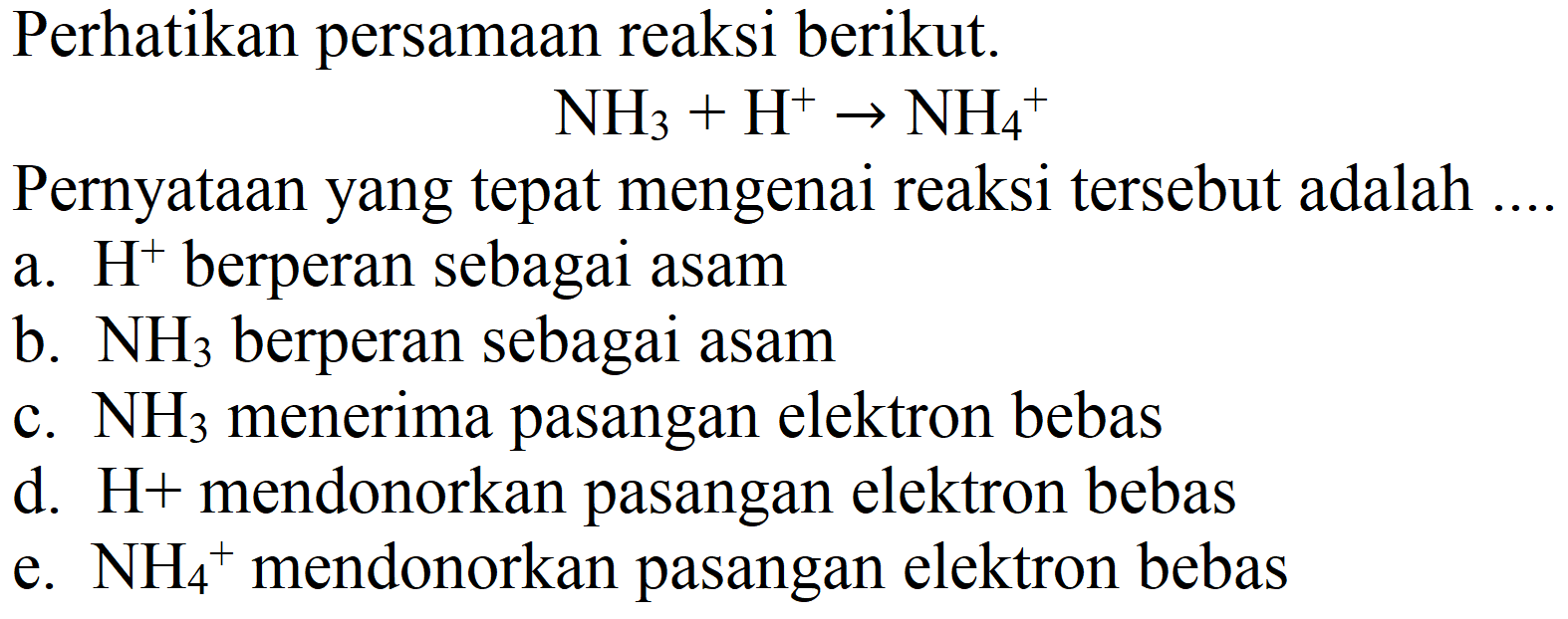 Perhatikan persamaan reaksi berikut.

NH_(3)+H^(+) -> NH_(4)^(+)

Pernyataan yang tepat mengenai reaksi tersebut adalah
a.  H^(+) berperan sebagai asam
b.  NH_(3)  berperan sebagai asam
c.  NH_(3)  menerima pasangan elektron bebas
d.  H+  mendonorkan pasangan elektron bebas
e.  NH_(4)^(+) mendonorkan pasangan elektron bebas