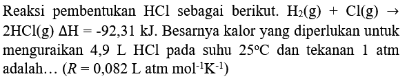 Reaksi pembentukan  HCl  sebagai berikut.  H_(2)(g)+Cl(g) ->   2 HCl(g) Delta H=-92,31 kJ . Besarnya kalor yang diperlukan untuk menguraikan 4,9  L  HCl pada suhu  25 C  dan tekanan  1 ~atm  adalah...  (R=0,082 ~L.  atm  .mol^(-1) K^(-1))