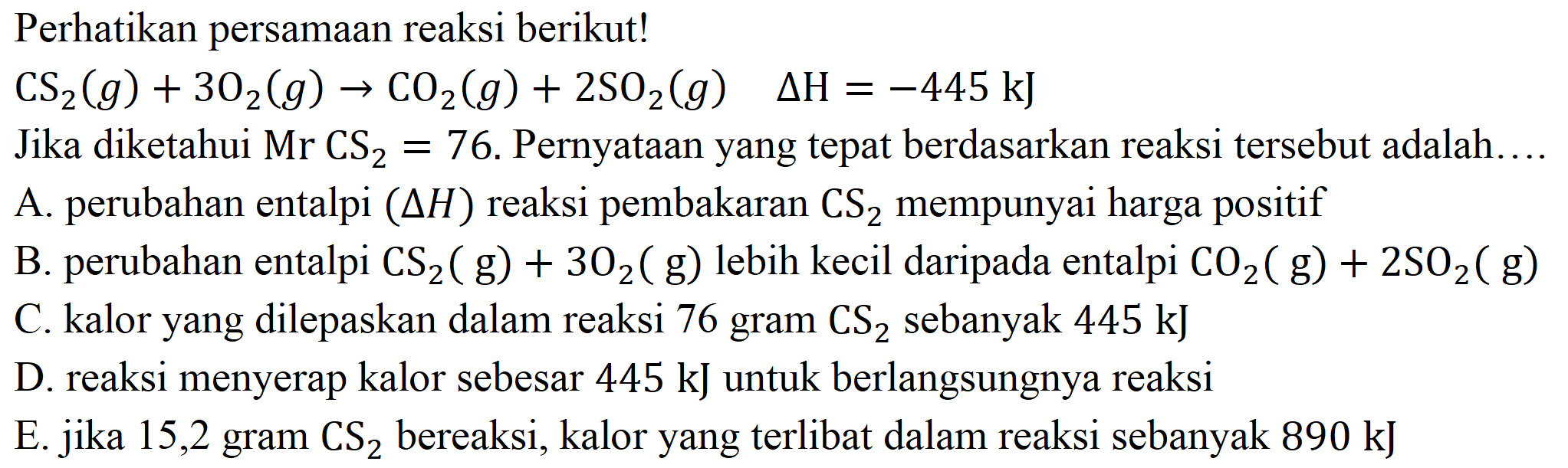 Perhatikan persamaan reaksi berikut!

CS_(2)(g)+3 O_(2)(g) -> CO_(2)(g)+2 SO_(2)(g)  Delta H=-445 ~kJ

Jika diketahui  Mr CS_(2)=76 . Pernyataan yang tepat berdasarkan reaksi tersebut adalah....
A. perubahan entalpi  (Delta H)  reaksi pembakaran  CS_(2)  mempunyai harga positif
B. perubahan entalpi  CS_(2)(g)+3 O_(2)(g)  lebih kecil daripada entalpi  CO_(2)(g)+2 SO_(2)(g) 
C. kalor yang dilepaskan dalam reaksi 76 gram  CS_(2)  sebanyak  445 ~kJ 
D. reaksi menyerap kalor sebesar  445 ~kJ  untuk berlangsungnya reaksi
E. jika 15,2 gram  CS_(2)  bereaksi, kalor yang terlibat dalam reaksi sebanyak  890 ~kJ 