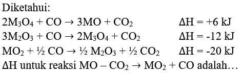 Diketahui:


2 M_(3) O_(4)+CO -> 3 MO+CO_(2)  Delta H=+6 kJ 
3 M_(2) O_(3)+CO -> 2 M_(3) O_(4)+CO_(2)  Delta H=-12 kJ 
MO_(2)+1 / 2 CO -> 1 / 2 M_(2) O_(3)+1 / 2 CO_(2)  Delta H=-20 kJ 
Delta H  { untuk reaksi ) MO-CO_(2) -> MO_(2)+CO  { adalah... )

