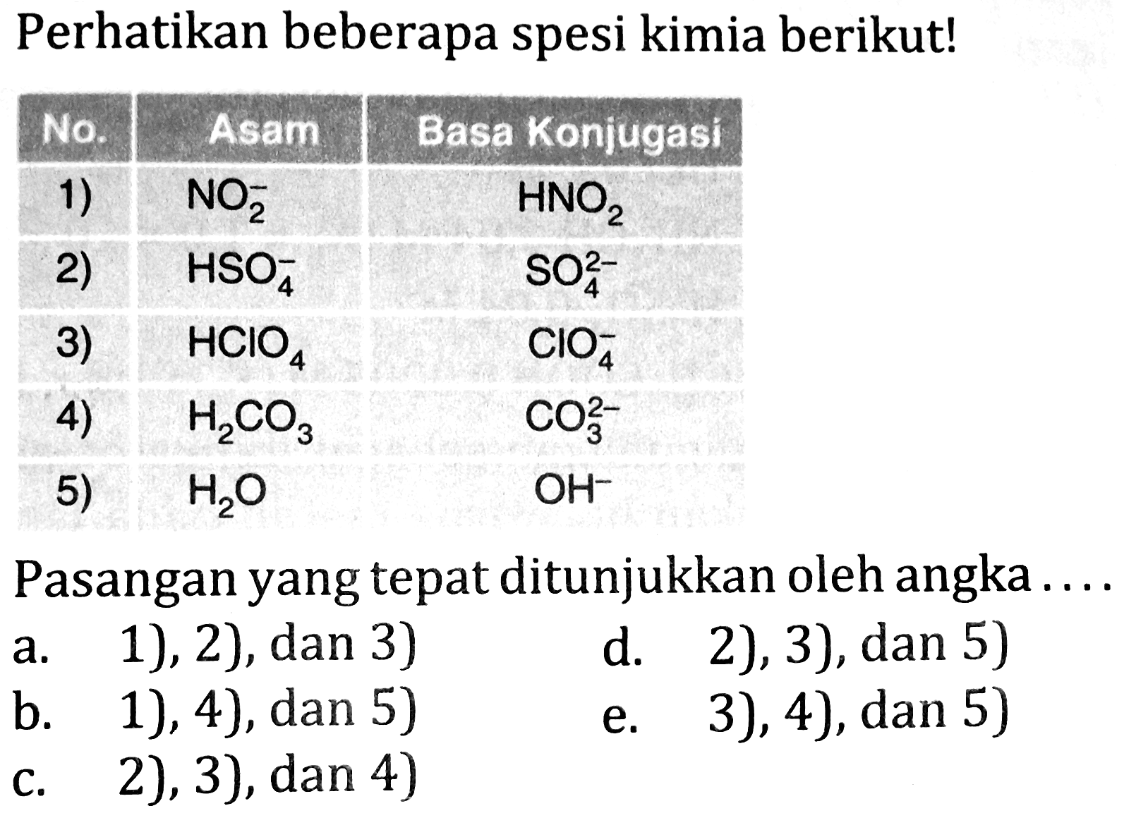 Perhatikan beberapa spesi kimia berikut!

 No.   Asam^( {1) ))   Basa Konjugas 
1)   NO_(2)^(-)    HNO_(2)  
2)   HSO_(4)^(-)    SO_(4)^(2-)  
3)   HClO_(4)    ClO_(4)^(-)  
4)   H_(2) CO_(3)    CO_(3)^(2-)  
5)   H_(2) O    OH^(-) 

Pasangan yang tepat ditunjukkan oleh angka ...
a. 1), 2),  dan 3) 
d. 2), 3), dan 5)
b. 1), 4), dan 5)
e. 3), 4), dan 5)
c. 2), 3), dan 4)