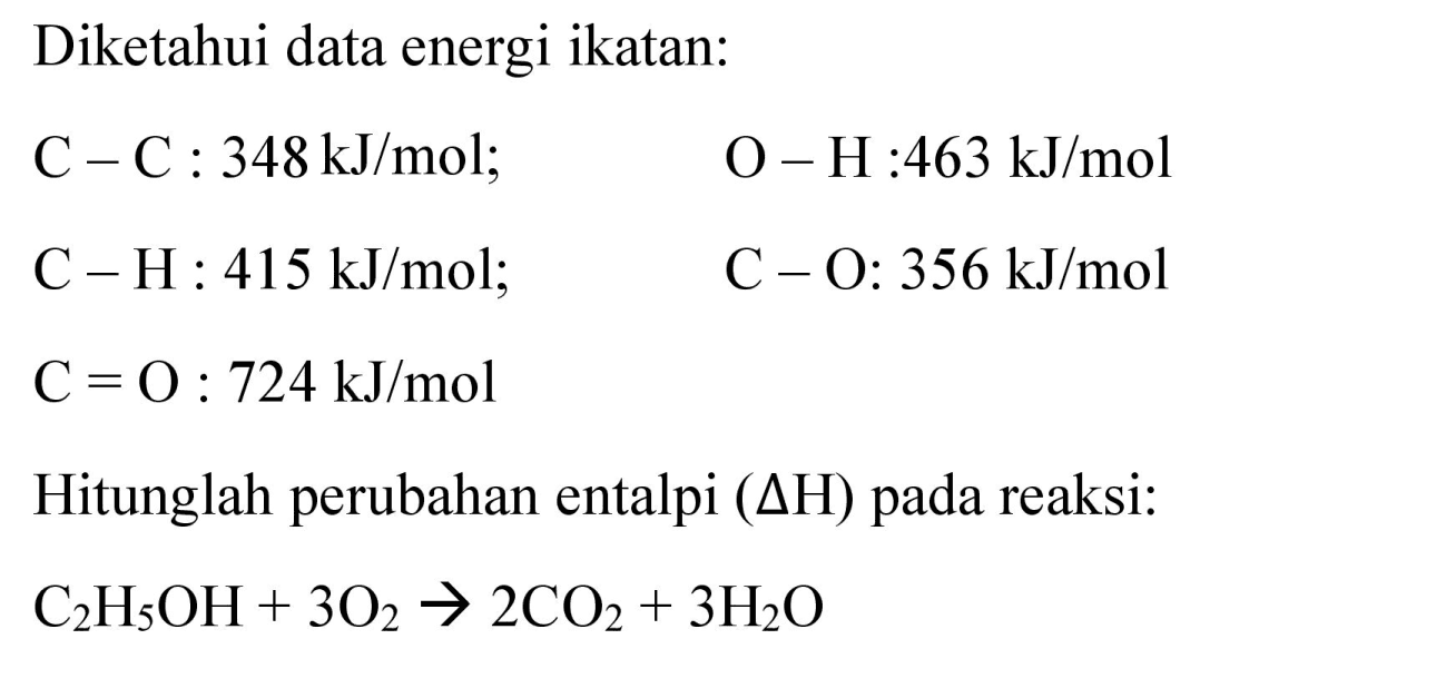 Diketahui data energi ikatan:


C-C: 348 ~kJ / mol ;  O-H: 463 ~kJ / mol 
C-H: 415 ~kJ / mol ;  C-O: 356 ~kJ / mol 
C=O: 724 ~kJ / mol 


Hitunglah perubahan entalpi  (Delta H)  pada reaksi:

C_(2) H_(5) OH+3 O_(2) -> 2 CO_(2)+3 H_(2) O
