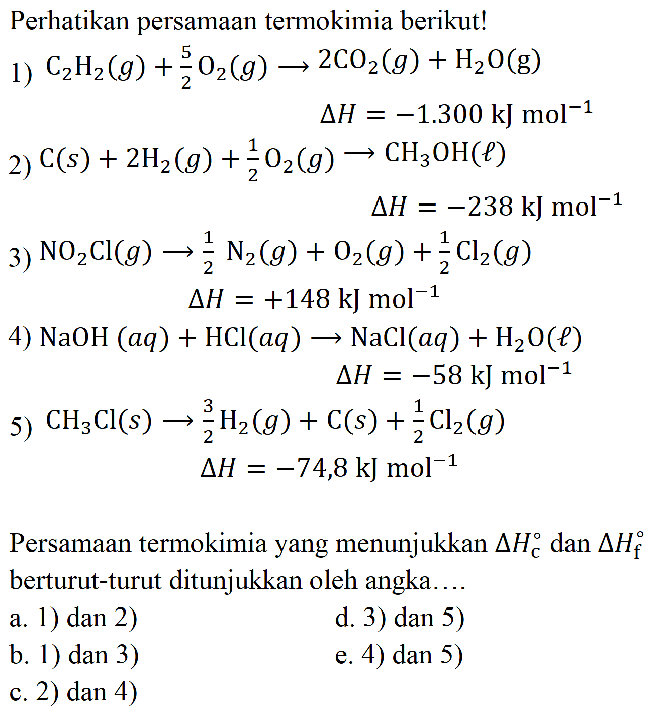 Perhatikan persamaan termokimia berikut!
1)  C_(2) H_(2)(g)+(5)/(2) O_(2)(g) -> 2 CO_(2)(g)+H_(2) O(g) 
 Delta H=-1.300 ~kJ mol mol^(-1) 
2)  C(s)+2 H_(2)(g)+(1)/(2) O_(2)(g) -> CH_(3) OH(l) 
 Delta H=-238 ~kJ mol{ )^(-1) 
3)  NO_(2) Cl(g) -> (1)/(2) N_(2)(g)+O_(2)(g)+(1)/(2) Cl_(2)(g) 
 Delta H=+148 ~kJ mol^(-1) 
4)  NaOH(a q)+HCl(a q) -> NaCl(a q)+H_(2) O(l) 
 Delta H=-58 ~kJ mol^(-1) 
5)  CH_(3) Cl(s) -> (3)/(2) H_(2)(g)+C(s)+(1)/(2) Cl_(2)(g) 
 Delta H=-74,8 ~kJ mol^(-1) 
Persamaan termokimia yang menunjukkan  Delta H_(c)  dan  Delta H_(f)  berturut-turut ditunjukkan oleh angka....